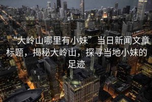 “大嶺山哪里有小妹”當日新聞文章標題，揭秘大嶺山，探尋當地小妹的足跡