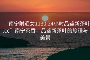 “南寧附近女1130.24小時品鑒新茶葉.cc”南寧茶香，品鑒新茶葉的旅程與美景