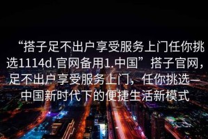 “搭子足不出戶享受服務上門任你挑選1114d.官網備用1.中國”搭子官網，足不出戶享受服務上門，任你挑選—中國新時代下的便捷生活新模式