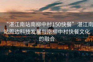 “湛江南站南柳中村150快餐”湛江南站周邊科技發展與南柳中村快餐文化的融合