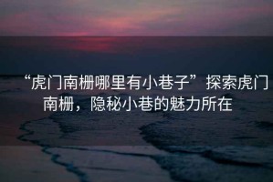 “虎門南柵哪里有小巷子”探索虎門南柵，隱秘小巷的魅力所在