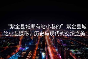 “紫金縣城哪有站小巷的”紫金縣城站小巷探秘，歷史與現(xiàn)代的交織之美