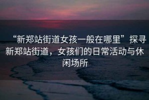 “新鄭站街道女孩一般在哪里”探尋新鄭站街道，女孩們的日?；顒优c休閑場所
