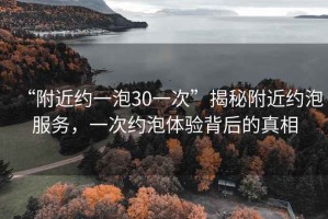 “附近約一泡30一次”揭秘附近約泡服務(wù)，一次約泡體驗(yàn)背后的真相