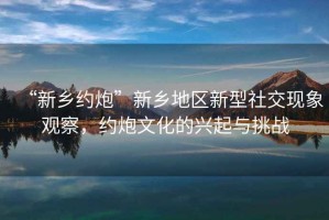 “新鄉約炮”新鄉地區新型社交現象觀察，約炮文化的興起與挑戰