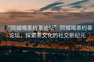 “同城喝茶約茶論壇”同城喝茶約茶論壇，探索茶文化的社交新紀元