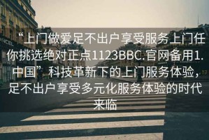 “上門做愛足不出戶享受服務上門任你挑選絕對正點1123BBC.官網備用1.中國”科技革新下的上門服務體驗，足不出戶享受多元化服務體驗的時代來臨