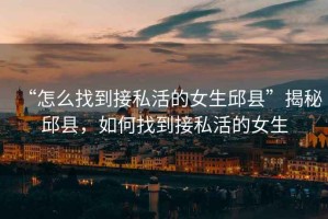 “怎么找到接私活的女生邱縣”揭秘邱縣，如何找到接私活的女生