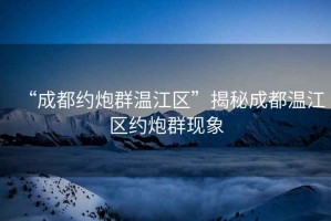 “成都約炮群溫江區”揭秘成都溫江區約炮群現象