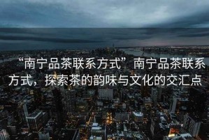 “南寧品茶聯(lián)系方式”南寧品茶聯(lián)系方式，探索茶的韻味與文化的交匯點(diǎn)