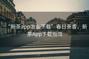 “新茶app怎么下載”春日茶香，新茶App下載指南