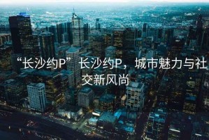 “長沙約P”長沙約P，城市魅力與社交新風尚