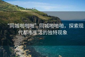 “同城啪啪啪”同城啪啪啪，探索現(xiàn)代都市生活的獨特現(xiàn)象