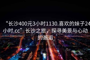 “長沙400元3小時1130.喜歡的妹子24小時.cc”長沙之旅，探尋美景與心動的邂逅