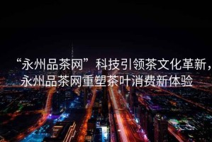 “永州品茶網”科技引領茶文化革新，永州品茶網重塑茶葉消費新體驗