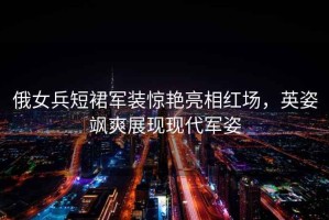 俄女兵短裙軍裝驚艷亮相紅場，英姿颯爽展現現代軍姿