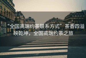 “全國高端約茶聯(lián)系方式”茶香四溢映乾坤，全國高端約茶之旅