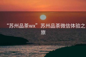“蘇州品茶wx”蘇州品茶微信體驗之旅