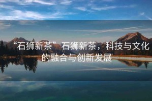 “石獅新茶”石獅新茶，科技與文化的融合與創新發展