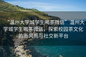 “溫州大學城學生喝茶微信”溫州大學城學生喝茶微信，探索校園茶文化的新風尚與社交新平臺