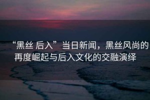 “黑絲 后入”當日新聞，黑絲風尚的再度崛起與后入文化的交融演繹