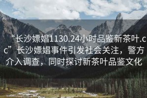 “長沙嫖娼1130.24小時(shí)品鑒新茶葉.cc”長沙嫖娼事件引發(fā)社會(huì)關(guān)注，警方介入調(diào)查，同時(shí)探討新茶葉品鑒文化