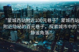 “蒙城西站附近100元巷子”蒙城西站附近隱秘的百元巷子，探索城市中的靜謐角落