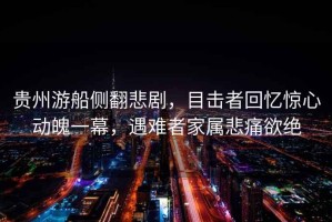貴州游船側翻悲劇，目擊者回憶驚心動魄一幕，遇難者家屬悲痛欲絕