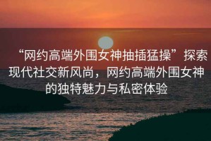 “網約高端外圍女神抽插猛操”探索現代社交新風尚，網約高端外圍女神的獨特魅力與私密體驗