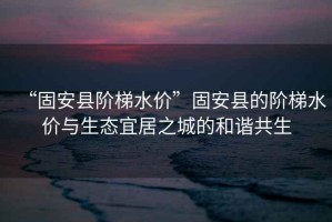 “固安縣階梯水價”固安縣的階梯水價與生態宜居之城的和諧共生