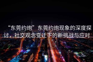 “東莞約炮”東莞約炮現象的深度探討，社交觀念變遷下的新挑戰與應對