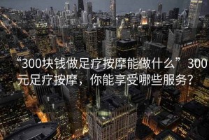 “300塊錢做足療按摩能做什么”300元足療按摩，你能享受哪些服務？