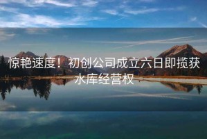 驚艷速度！初創公司成立六日即攬獲水庫經營權