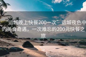 “運(yùn)城晚上快餐200一次”運(yùn)城夜色中的美食奇遇，一次難忘的200元快餐之旅