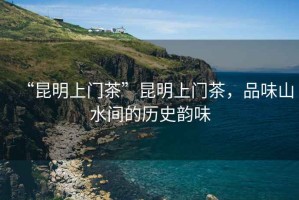 “昆明上門茶”昆明上門茶，品味山水間的歷史韻味