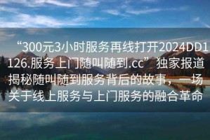 “300元3小時服務再線打開2024DD1126.服務上門隨叫隨到.cc”獨家報道揭秘隨叫隨到服務背后的故事，一場關于線上服務與上門服務的融合革命