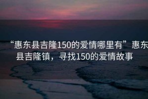 “惠東縣吉隆150的愛情哪里有”惠東縣吉隆鎮(zhèn)，尋找150的愛情故事