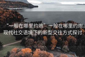 “一般在哪里約炮”一般在哪里約炮，現代社交語境下的新型交往方式探討