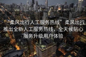 “柔風(fēng)出行人工服務(wù)熱線”柔風(fēng)出行推出全新人工服務(wù)熱線，全天候貼心服務(wù)升級用戶體驗
