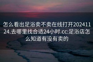 怎么看出足浴賣不賣在線打開20241124.去哪里找合適24小時.cc:足浴店怎么知道有沒有賣的