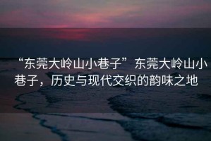 “東莞大嶺山小巷子”東莞大嶺山小巷子，歷史與現代交織的韻味之地