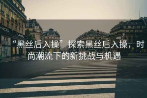 “黑絲后入操”探索黑絲后入操，時(shí)尚潮流下的新挑戰(zhàn)與機(jī)遇