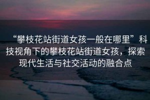 “攀枝花站街道女孩一般在哪里”科技視角下的攀枝花站街道女孩，探索現代生活與社交活動的融合點