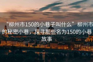 “柳州市150的小巷子叫什么”柳州市的秘密小巷，探尋那些名為150的小巷故事