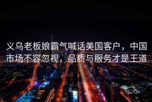 義烏老板娘霸氣喊話美國客戶，中國市場不容忽視，品質(zhì)與服務(wù)才是王道