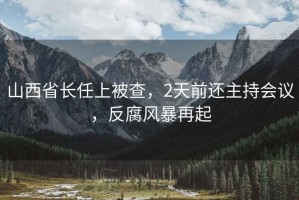 山西省長任上被查，2天前還主持會議，反腐風暴再起