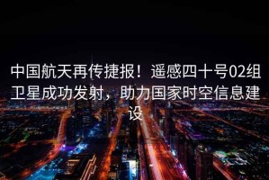 中國航天再傳捷報(bào)！遙感四十號(hào)02組衛(wèi)星成功發(fā)射，助力國家時(shí)空信息建設(shè)