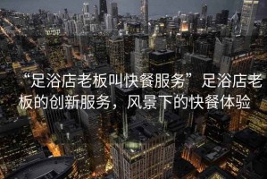 “足浴店老板叫快餐服務(wù)”足浴店老板的創(chuàng)新服務(wù)，風(fēng)景下的快餐體驗(yàn)