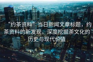 “約茶資料”當(dāng)日新聞文章標(biāo)題，約茶資料的新發(fā)現(xiàn)，深度挖掘茶文化的歷史與現(xiàn)代價值