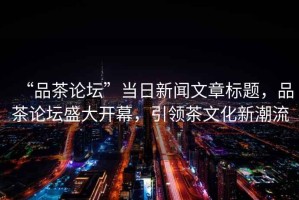 “品茶論壇”當日新聞文章標題，品茶論壇盛大開幕，引領茶文化新潮流